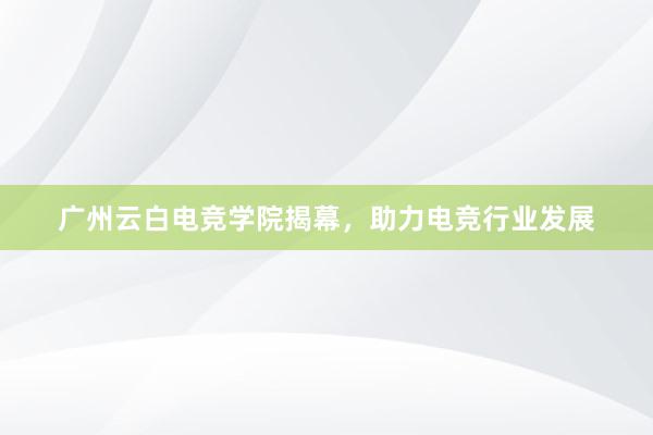广州云白电竞学院揭幕，助力电竞行业发展